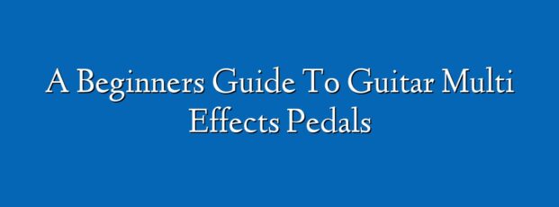 A Beginners Guide To Guitar Multi Effects Pedals