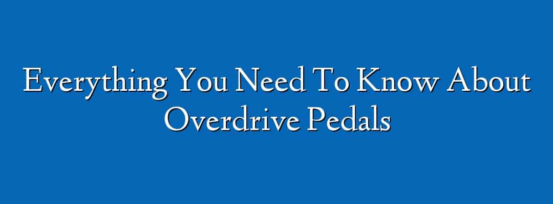 Everything You Need To Know About Overdrive Pedals